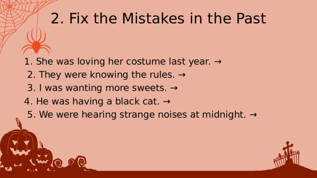 2. Fix the Mistakes in the Past 1. She was loving her costume last year. →  2. ﻿﻿﻿ They were knowing the rules. →  3. ﻿﻿﻿ I was wanting more sweets. → 4. ﻿﻿﻿ He was having a black cat. →  5. ﻿﻿﻿ We were hearing strange noises at midnight. → 
