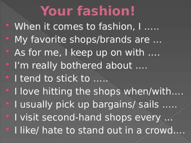 Your fashion! When it comes to fashion, I ….. My favorite shops/brands are … As for me, I keep up on with …. I’m really bothered about …. I tend to stick to ….. I love hitting the shops when/with…. I usually pick up bargains/ sails ….. I visit second-hand shops every … I like/ hate to stand out in a crowd…. 