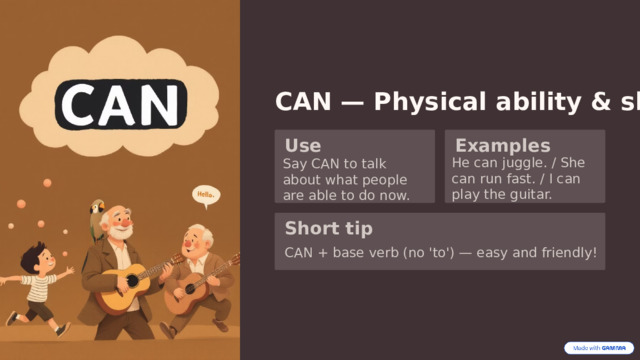  CAN — Physical ability & skill Use Examples He can juggle. / She can run fast. / I can play the guitar. Say CAN to talk about what people are able to do now. Short tip CAN + base verb (no 'to') — easy and friendly! 