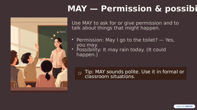 MAY — Permission & possibility Use MAY to ask for or give permission and to talk about things that might happen. Permission: May I go to the toilet? — Yes, you may. Possibility: It may rain today. (It could happen.) Tip: MAY sounds polite. Use it in formal or classroom situations. 