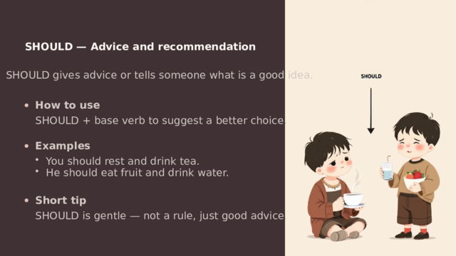  SHOULD — Advice and recommendation SHOULD gives advice or tells someone what is a good idea. How to use SHOULD + base verb to suggest a better choice. Examples You should rest and drink tea. He should eat fruit and drink water. Short tip SHOULD is gentle — not a rule, just good advice. 