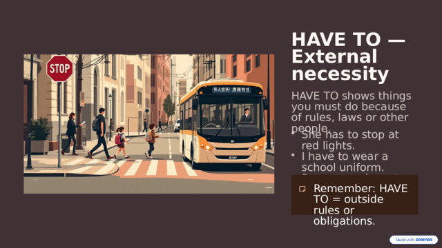  HAVE TO — External necessity HAVE TO shows things you must do because of rules, laws or other people. She has to stop at red lights. I have to wear a school uniform. Passengers have to show tickets. Remember: HAVE TO = outside rules or obligations. 