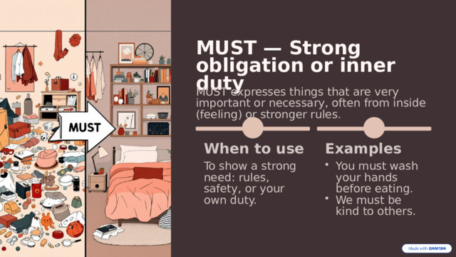  MUST — Strong obligation or inner duty MUST expresses things that are very important or necessary, often from inside (feeling) or stronger rules. When to use Examples To show a strong need: rules, safety, or your own duty. You must wash your hands before eating. We must be kind to others. 