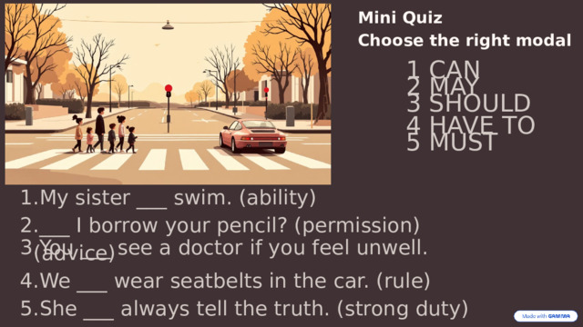 Mini Quiz  Choose the right modal 1 CAN 2 MAY 3 SHOULD 4 HAVE TO 5 MUST My sister ___ swim. (ability) ___ I borrow your pencil? (permission) You ___ see a doctor if you feel unwell. (advice) We ___ wear seatbelts in the car. (rule) She ___ always tell the truth. (strong duty) 