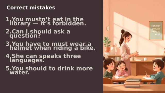  Correct mistakes You mustn’t eat in the library — it’s forbidden. Can I should ask a question? You have to must wear a helmet when riding a bike. She can speaks three languages. You should to drink more water. 
