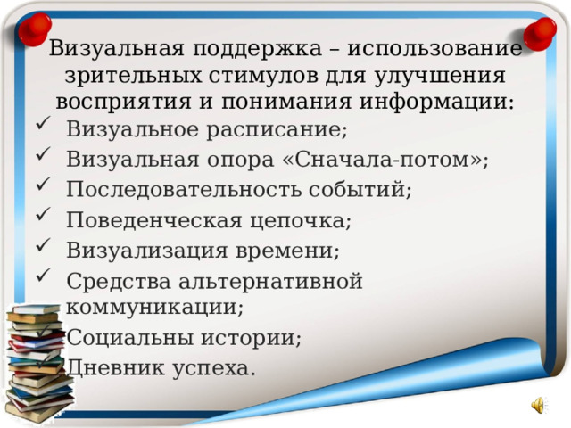 Визуальная поддержка – использование зрительных стимулов для улучшения восприятия и понимания информации: Визуальное расписание; Визуальная опора «Сначала-потом»; Последовательность событий; Поведенческая цепочка; Визуализация времени; Средства альтернативной коммуникации; Социальны истории; Дневник успеха.  