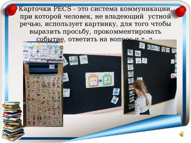 Карточки PECS - это система коммуникации, при которой человек, не владеющий устной речью, использует картинку, для того чтобы выразить просьбу, прокомментировать событие, ответить на вопрос и т. д. 
