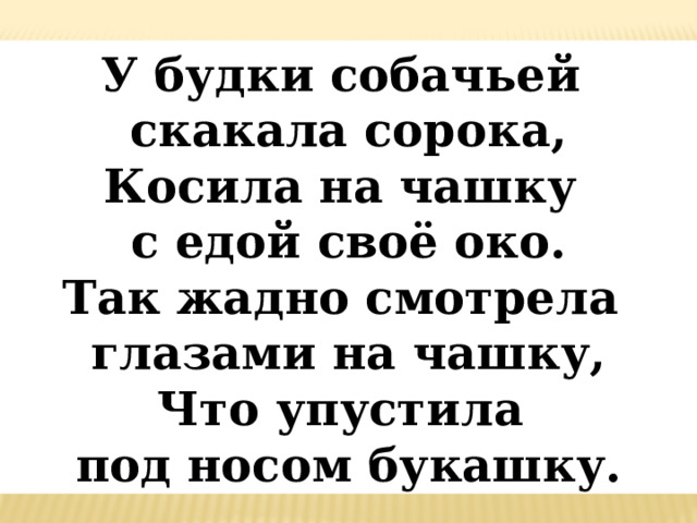 У будки собачьей скакала сорока,  Косила на чашку с едой своё око.  Так жадно смотрела глазами на чашку,  Что упустила под носом букашку. 