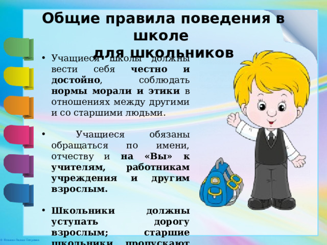 Общие правила поведения в школе для школьников Учащиеся школы должны вести себя честно и достойно , соблюдать нормы морали и этики в отношениях между другими и со старшими людьми.  Учащиеся обязаны обращаться по имени, отчеству и на «Вы» к учителям, работникам учреждения и другим взрослым. Школьники должны уступать дорогу взрослым; старшие школьники пропускают в перед младших, мальчики – девочек. 