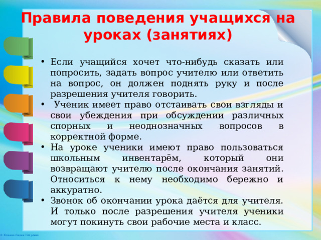 Правила поведения учащихся на уроках (занятиях) Если учащийся хочет что-нибудь сказать или попросить, задать вопрос учителю или ответить на вопрос, он должен поднять руку и после разрешения учителя говорить.  Ученик имеет право отстаивать свои взгляды и свои убеждения при обсуждении различных спорных и неоднозначных вопросов в корректной форме. На уроке ученики имеют право пользоваться школьным инвентарём, который они возвращают учителю после окончания занятий. Относиться к нему необходимо бережно и аккуратно. Звонок об окончании урока даётся для учителя. И только после разрешения учителя ученики могут покинуть свои рабочие места и класс. 