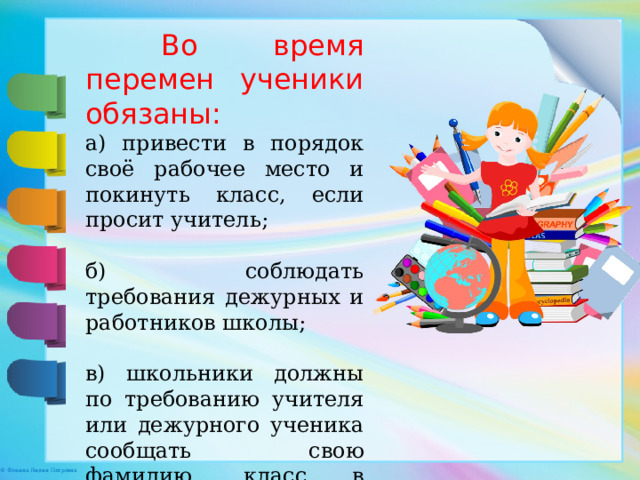 Во время перемен ученики обязаны: а) привести в порядок своё рабочее место и покинуть класс, если просит учитель; б) соблюдать требования дежурных и работников школы; в) школьники должны по требованию учителя или дежурного ученика сообщать свою фамилию, класс в котором учиться. 