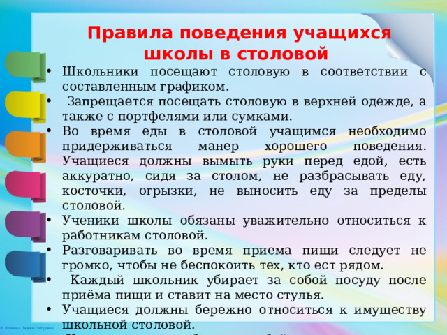  Правила поведения учащихся школы в столовой Школьники посещают столовую в соответствии с составленным графиком.  Запрещается посещать столовую в верхней одежде, а также с портфелями или сумками. Во время еды в столовой учащимся необходимо придерживаться манер хорошего поведения. Учащиеся должны вымыть руки перед едой, есть аккуратно, сидя за столом, не разбрасывать еду, косточки, огрызки, не выносить еду за пределы столовой. Ученики школы обязаны уважительно относиться к работникам столовой. Разговаривать во время приема пищи следует не громко, чтобы не беспокоить тех, кто ест рядом.  Каждый школьник убирает за собой посуду после приёма пищи и ставит на место стулья. Учащиеся должны бережно относиться к имуществу школьной столовой.  Ученики должны убрать за собой грязную посуду. 
