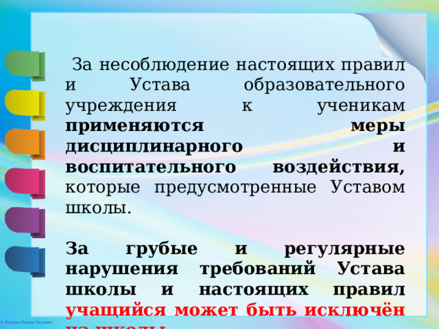  За несоблюдение настоящих правил  и Устава образовательного учреждения к ученикам применяются меры дисциплинарного и воспитательного воздействия, которые предусмотренные Уставом школы. За грубые и регулярные нарушения требований Устава школы и настоящих правил учащийся может быть исключён из школы. 