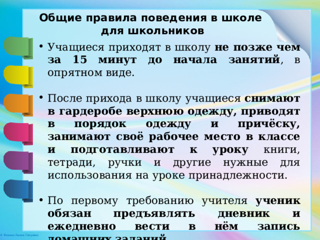 Общие правила поведения в школе для школьников Учащиеся приходят в школу не позже чем за 15 минут до начала занятий , в опрятном виде. После прихода в школу учащиеся снимают в гардеробе верхнюю одежду, приводят в порядок одежду и причёску, занимают своё рабочее место в классе и подготавливают к уроку книги, тетради, ручки и другие нужные для использования на уроке принадлежности. По первому требованию учителя ученик обязан предъявлять дневник и ежедневно вести в нём запись домашних заданий. 