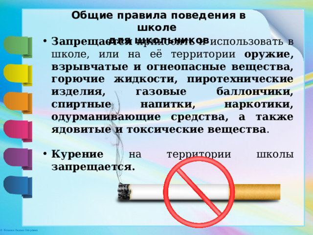 Общие правила поведения в школе для школьников Запрещается приносить и использовать в школе, или на её территории оружие, взрывчатые и огнеопасные вещества, горючие жидкости, пиротехнические изделия, газовые баллончики, спиртные напитки, наркотики, одурманивающие средства, а также ядовитые и токсические вещества . Курение на территории школы запрещается. 