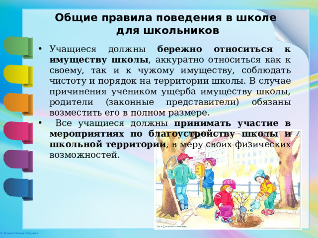 Общие правила поведения в школе для школьников Учащиеся должны бережно относиться к имуществу школы , аккуратно относиться как к своему, так и к чужому имуществу, соблюдать чистоту и порядок на территории школы. В случае причинения учеником ущерба имуществу школы, родители (законные представители) обязаны возместить его в полном размере.  Все учащиеся должны принимать участие в мероприятиях по благоустройству школы и школьной территории , в меру своих физических возможностей. 
