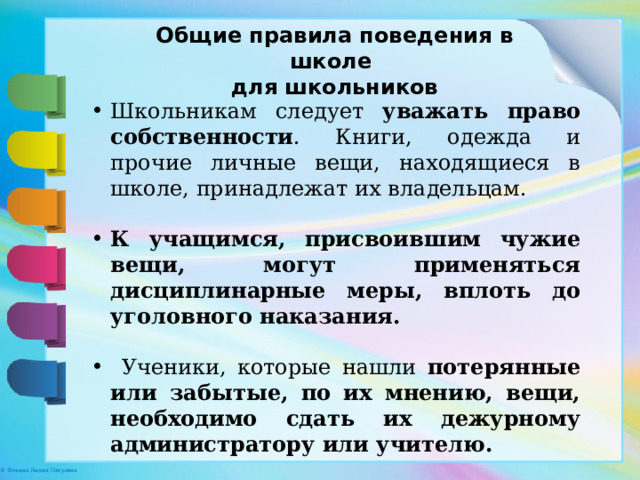 Общие правила поведения в школе для школьников Школьникам следует уважать право собственности . Книги, одежда и прочие личные вещи, находящиеся в школе, принадлежат их владельцам. К учащимся, присвоившим чужие вещи, могут применяться дисциплинарные меры, вплоть до уголовного наказания.  Ученики, которые нашли потерянные или забытые, по их мнению, вещи, необходимо сдать их дежурному администратору или учителю. 