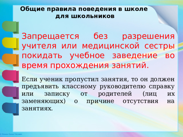 Общие правила поведения в школе для школьников Запрещается без разрешения учителя или медицинской сестры покидать учебное заведение во время прохождения занятий. Если ученик пропустил занятия, то он должен предъявить классному руководителю справку или записку от родителей (лиц их заменяющих) о причине отсутствия на занятиях. 