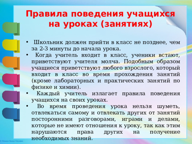 Правила поведения учащихся на уроках (занятиях)  Школьник должен прийти в класс не позднее, чем за 2-3 минуты до начала урока.  Когда учитель входит в класс, ученики встают, приветствуют учителя молча. Подобным образом учащиеся приветствуют любого взрослого, который входит в класс во время прохождения занятий (кроме лабораторных и практических занятий по физике и химии).  Каждый учитель излагает правила поведения учащихся на своих уроках.  Во время проведения урока нельзя шуметь, отвлекаться самому и отвлекать других от занятий посторонними разговорами, играми и делами, которые не имеют отношения к уроку, так как этим нарушаются права других на получение необходимых знаний. 
