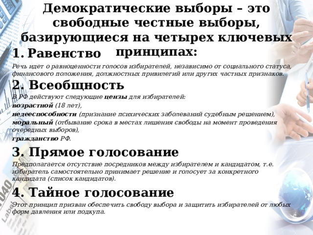 Демократические выборы – это свободные честные выборы, базирующиеся на четырех ключевых принципах: Равенство Речь идет о равноценности голосов избирателей, независимо от социального статуса, финансового положения, должностных привилегий или других частных признаков.   2. Всеобщность В РФ действуют следующие цензы для избирателей: возрастной (18 лет), недееспособности (признание психических заболеваний судебным решением), моральный (отбывание срока в местах лишения свободы на момент проведения очередных выборов), гражданство РФ.  3. Прямое голосование Предполагается отсутствие посредников между избирателем и кандидатом, т.е. избиратель самостоятельно принимает решение и голосует за конкретного кандидата (список кандидатов). 4. Тайное голосование Этот принцип призван обеспечить свободу выбора и защитить избирателей от любых форм давления или подкупа.  