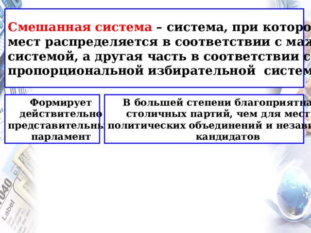 Смешанная система – система, при которой часть мест распределяется в соответствии с мажоритарной системой, а другая часть в соответствии с пропорциональной избирательной системой Формирует В большей степени благоприятна для действительно столичных партий, чем для местных представительный политических объединений и независимых парламент  кандидатов  