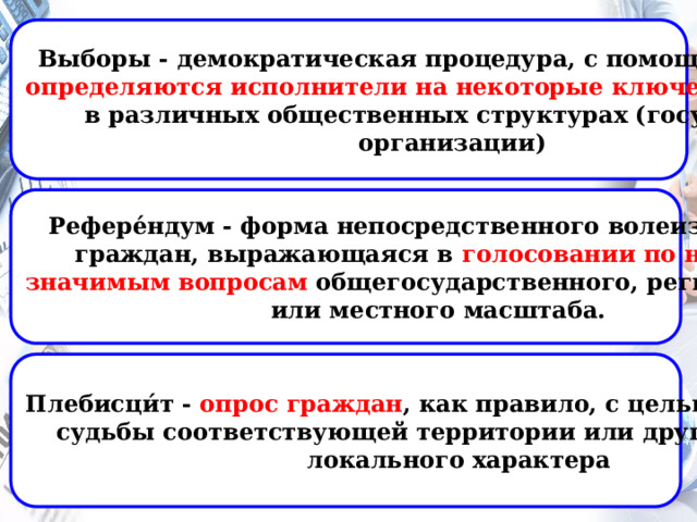 Выборы - демократическая процедура, с помощью которой определяются исполнители  на некоторые ключевые позиции в различных общественных структурах (государства, организации) Рефере́ндум - форма непосредственного волеизъявления граждан, выражающаяся в голосовании по наиболее значимым вопросам общегосударственного, регионального или местного масштаба. Плебисци́т - опрос граждан , как правило, с целью определения  судьбы соответствующей территории или других вопросов локального характера 