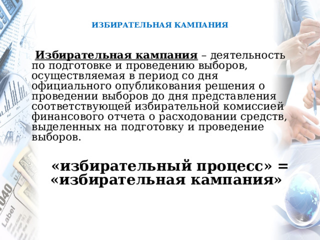  ИЗБИРАТЕЛЬНАЯ КАМПАНИЯ     Избирательная кампания – деятельность по подготовке и проведению выборов, осуществляемая в период со дня официального опубликования решения о проведении выборов до дня представления соответствующей избирательной комиссией финансового отчета о расходовании средств, выделенных на подготовку и проведение выборов.   «избирательный процесс» = «избирательная кампания»  