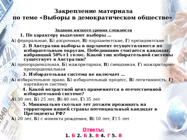 Закрепление материала  по теме «Выборы в демократическом обществе»   Задания низкого уровня сложности  1. По характеру выделяют выборы … А ) федеральные, Б ) досрочные, В ) парламентские, Г ) президентские  2. В Австралии выборы в парламент осуществляются по избирательным округам. Победившим считается кандидат, набравший 50%+1 голос. Какой тип избирательной системы существует в Австралии? А ) пропорциональная, Б ) мажоритарная, В ) смешанная, Г ) мажоритарно-пропорциональная  3. Избирательная система не включает … А ) избирательное право, Б ) избирательный процесс, В ) легитимность, Г ) партийную систему  4. Какой возрастной ценз применяется в отечественной избирательной системе? А ) 30 лет, Б ) 25 лет, В ) 40 лет, Г ) 35 лет  5. Минимально сколько лет должен проживать на территории нашей страны потенциальный кандидат в Президенты РФ? А ) 20 лет, Б ) с момента рождения, В ) 10 лет, Г ) 5 лет  Ответы: 1. Б 2. Б 3. В 4. Г 5. В 