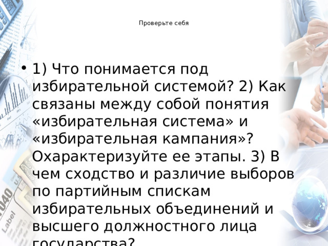  Проверьте себя   1) Что понимается под избирательной системой? 2) Как связаны между собой понятия «избирательная система» и «избирательная кампания»? Охарактеризуйте ее этапы. 3) В чем сходство и различие выборов по партийным спискам избирательных объединений и высшего должностного лица государства? 