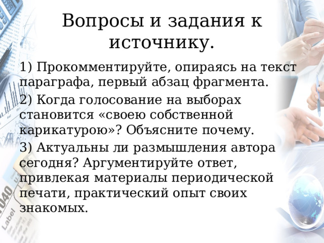 Вопросы и задания к источнику. 1) Прокомментируйте, опираясь на текст параграфа, первый абзац фрагмента. 2) Когда голосование на выборах становится «своею собственной карикатурою»? Объясните почему. 3) Актуальны ли размышления автора сегодня? Аргументируйте ответ, привлекая материалы периодической печати, практический опыт своих знакомых. 