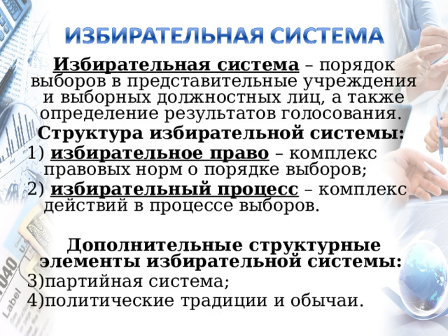   Избирательная система – порядок выборов в представительные учреждения и выборных должностных лиц, а также определение результатов голосования. Структура избирательной системы:  1) избирательное право – комплекс правовых норм о порядке выборов; 2) избирательный процесс – комплекс действий в процессе выборов. Дополнительные структурные элементы избирательной системы: партийная система; политические традиции и обычаи. 