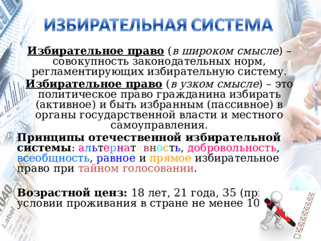 Избирательное право ( в широком смысле ) – совокупность законодательных норм, регламентирующих избирательную систему. Избирательное право ( в узком смысле ) – это политическое право гражданина избирать (активное) и быть избранным (пассивное) в органы государственной власти и местного самоуправления. Принципы отечественной избирательной системы : а л ь т е р н а т и в н о с т ь , добровольность , всеобщность , равное и прямое избирательное право при тайном голосовании . Возрастной ценз: 18 лет, 21 года, 35 (при условии проживания в стране не менее 10 лет). 