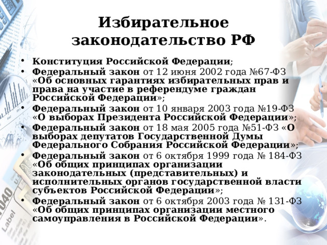 Избирательное законодательство РФ Конституция Российской Федерации ; Федеральный закон от 12 июня 2002 года №67-ФЗ « Об основных гарантиях избирательных прав и права на участие в референдуме граждан Российской Федерации »; Федеральный закон от 10 января 2003 года №19-ФЗ « О выборах Президента Российской Федерации »; Федеральный закон от 18 мая 2005 года №51-ФЗ « О выборах депутатов Государственной Думы Федерального Собрания Российской Федерации »; Федеральный закон от 6 октября 1999 года № 184-ФЗ « Об общих принципах организации законодательных (представительных) и исполнительных органов государственной власти субъектов Российской Федерации »; Федеральный закон от 6 октября 2003 года № 131-ФЗ « Об общих принципах организации местного самоуправления в Российской Федерации ». 
