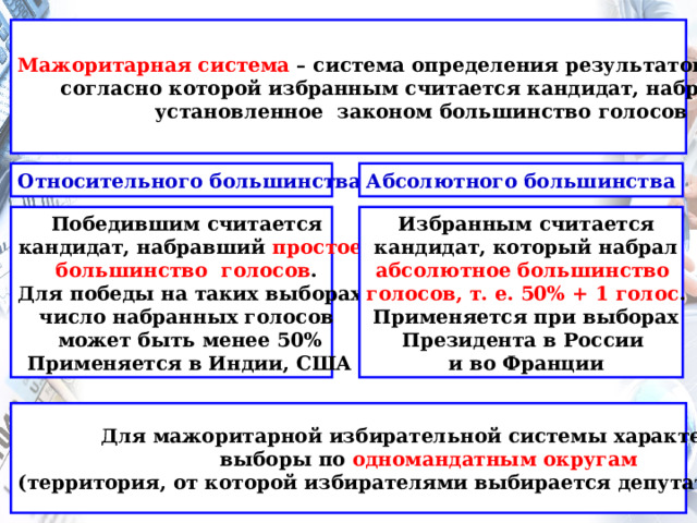 Мажоритарная система – система определения результатов выборов, согласно которой избранным считается кандидат, набравший установленное законом большинство голосов Относительного большинства Абсолютного большинства  Избранным считается Победившим считается кандидат, набравший простое кандидат, который набрал большинство голосов . абсолютное большинство голосов, т. е. 50% + 1 голос . Для победы на таких выборах число набранных голосов Применяется при выборах может быть менее 50% Президента в России Применяется в Индии, США и во Франции Для мажоритарной избирательной системы характерны выборы по одномандатным округам (территория, от которой избирателями выбирается депутат (депутаты) 