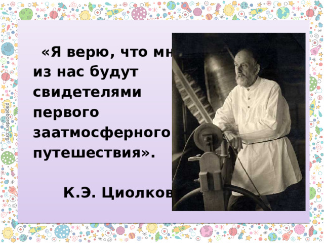   «Я верю, что многие  из нас будут  свидетелями  первого  заатмосферного  путешествия».    К.Э. Циолковский 
