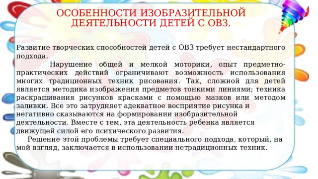 ОСОБЕННОСТИ ИЗОБРАЗИТЕЛЬНОЙ ДЕЯТЕЛЬНОСТИ ДЕТЕЙ С ОВЗ. Развитие творческих способностей детей с ОВЗ требует нестандартного подхода.  Нарушение общей и мелкой моторики, опыт предметно-практических действий ограничивают возможность использования многих традиционных техник рисования. Так, сложной для детей является методика изображения предметов тонкими линиями; техника раскрашивания рисунков красками с помощью мазков или методом заливки. Все это затрудняет адекватное восприятие рисунка и негативно сказываются на формировании изобразительной деятельности. Вместе с тем, эта деятельность ребенка является движущей силой его психического развития.  Решение этой проблемы требует специального подхода, который, на мой взгляд, заключается в использовании нетрадиционных техник. 