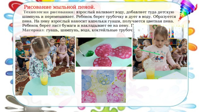  Рисование мыльной пеной.  Технология рисования: в зрослый наливает воду, добавляет туда детскую шампунь и перемешивает. Ребенок берет трубочку и дует в воду. Образуется пена. На пену взрослый наносит капельки гуаши, получается цветная пена. Ребенок берет лист бумаги и накладывает ее на пену. Получается рисунок. Материал : гуашь, шампунь, вода, коктейльные трубочки. 