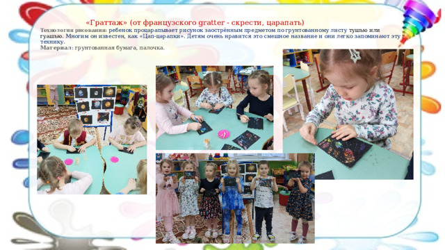    «Граттаж»  (от французского gratter - скрести, царапать)   Технология рисования: ребенок процарапывает рисунок заострённым предметом по грунтованному листу тушью или гуашью. Многим он известен, как «Цап-царапки». Детям очень нравится это смешное название и они легко запоминают эту технику.  Материал : грунтованная бумага, палочка. 