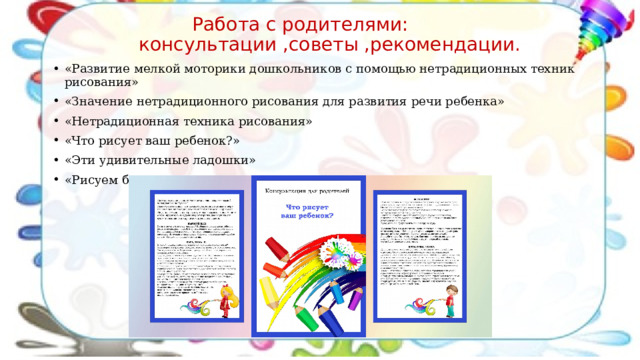  Работа с родителями:  консультации ,советы ,рекомендации. «Развитие мелкой моторики дошкольников с помощью нетрадиционных техник рисования» «Значение   нетрадиционного рисования для развития речи ребенка» «Нетрадиционная техника рисования» «Что рисует ваш ребенок?» «Эти удивительные ладошки» «Рисуем  без кисточки, развиваем моторику» и т.д.. 