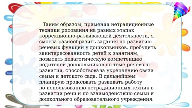 Таким образом, применяя нетрадиционные техники рисования на разных этапах коррекционно-развивающей деятельности, я смогла разнообразить задания по развитию речевых функций у дошкольников, пробудить заинтересованность детей к занятиям, повысить педагогическую компетенцию родителей дошкольников по теме речевого развития, способствовала укреплению связи семьи и детского сада. В дальнейшем планирую продолжать развивать работу по использованию нетрадиционных техник в развитии речи и по взаимодействию семьи и дошкольного образовательного учреждения.   