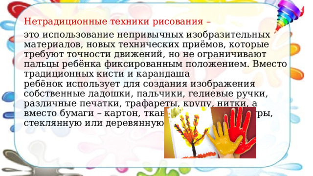 Нетрадиционные техники рисования – это использование непривычных изобразительных материалов, новых технических приёмов, которые требуют точности движений, но не ограничивают пальцы ребёнка фиксированным положением. Вместо традиционных кисти и карандаша ребёнок использует для создания изображения собственные ладошки, пальчики, гелиевые ручки, различные печатки, трафареты, крупу, нитки, а вместо бумаги – картон, ткань различной фактуры, стеклянную или деревянную поверхность. 