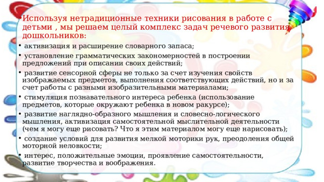 Используя нетрадиционные техники рисования в работе с детьми   , мы решаем целый комплекс задач речевого развития дошкольников:  активизация и расширение словарного запаса;  установление грамматических закономерностей в построении предложений при описании своих действий;  развитие сенсорной сферы не только за счет изучения свойств изображаемых предметов, выполнения соответствующих действий, но и за счет работы с разными изобразительными материалами;  стимуляция познавательного интереса ребенка (использование предметов, которые окружают ребенка в новом ракурсе);  развитие наглядно-образного мышления и словесно-логического мышления, активизация самостоятельной мыслительной деятельности (чем я могу еще рисовать? Что я этим материалом могу еще нарисовать);  создание условий для развития мелкой моторики рук, преодоления общей моторной неловкости;  интерес, положительные эмоции, проявление самостоятельности, развитие творчества и воображения. 