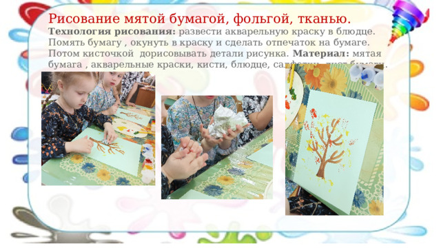 Рисование мятой бумагой, фольгой, тканью. Технология рисования: развести акварельную краску в блюдце. Помять бумагу , окунуть в краску и сделать отпечаток на бумаге. Потом кисточкой дорисовывать детали рисунка. Материал: мятая бумага , акварельные краски, кисти, блюдце, салфетки, лист бумаги. 