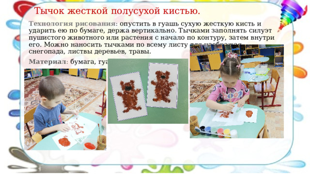 Тычок жесткой полусухой кистью. Технология рисования : опустить в гуашь сухую жесткую кисть и ударить ею по бумаге, держа вертикально. Тычками заполнять силуэт пушистого животного или растения с начало по контуру, затем внутри его. Можно наносить тычками по всему листу для изображая снегопада, листвы деревьев, травы. Материал : бумага, гуашь. 