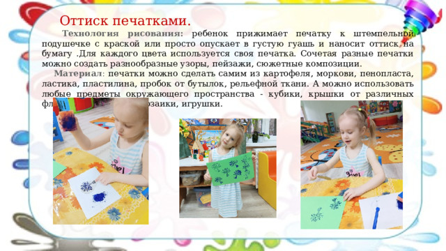  Оттиск печатками.  Технология рисования: р ебенок прижимает печатку к штемпельной подушечке с краской или просто опускает в густую гуашь и наносит оттиск на бумагу .Для каждого цвета используется своя печатка. Сочетая разные печатки можно создать разнообразные узоры, пейзажи, сюжетные композиции. Материал : печатки можно сделать самим из картофеля, моркови, пенопласта, ластика, пластилина, пробок от бутылок, рельефной ткани. А можно использовать любые предметы окружающего пространства - кубики, крышки от различных флакончиков, детали мозаики, игрушки. 