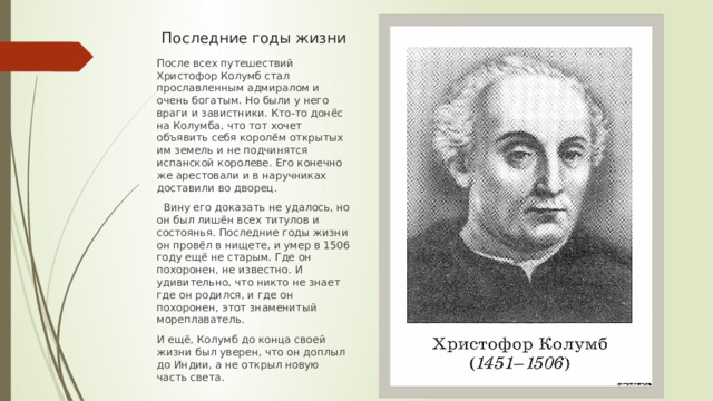 Последние годы жизни После всех путешествий Христофор Колумб стал прославленным адмиралом и очень богатым. Но были у него враги и завистники. Кто-то донёс на Колумба, что тот хочет объявить себя королём открытых им земель и не подчинятся испанской королеве. Его конечно же арестовали и в наручниках доставили во дворец.  Вину его доказать не удалось, но он был лишён всех титулов и состоянья. Последние годы жизни он провёл в нищете, и умер в 1506 году ещё не старым. Где он похоронен, не известно. И удивительно, что никто не знает где он родился, и где он похоронен, этот знаменитый мореплаватель. И ещё, Колумб до конца своей жизни был уверен, что он доплыл до Индии, а не открыл новую часть света. 