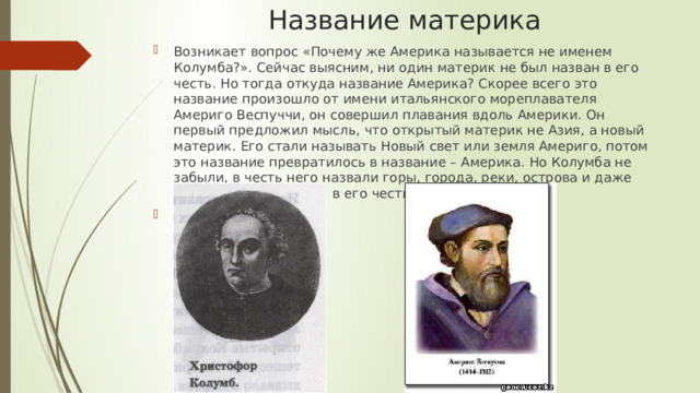 Название материка Возникает вопрос «Почему же Америка называется не именем Колумба?». Сейчас выясним, ни один материк не был назван в его честь. Но тогда откуда название Америка? Скорее всего это название произошло от имени итальянского мореплавателя Америго Веспуччи, он совершил плавания вдоль Америки. Он первый предложил мысль, что открытый материк не Азия, а новый материк. Его стали называть Новый свет или земля Америго, потом это название превратилось в название – Америка. Но Колумба не забыли, в честь него назвали горы, города, реки, острова и даже есть страна, названая в его честь. 