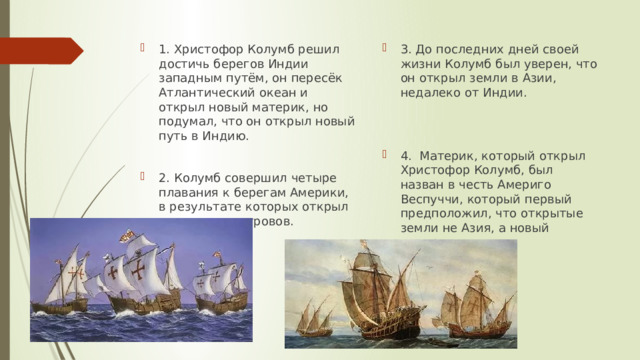 1. Христофор Колумб решил достичь берегов Индии западным путём, он пересёк Атлантический океан и открыл новый материк, но подумал, что он открыл новый путь в Индию. 3. До последних дней своей жизни Колумб был уверен, что он открыл земли в Азии, недалеко от Индии. 2. Колумб совершил четыре плавания к берегам Америки, в результате которых открыл множество островов. 4. Материк, который открыл Христофор Колумб, был назван в честь Америго Веспуччи, который первый предположил, что открытые земли не Азия, а новый материк. 