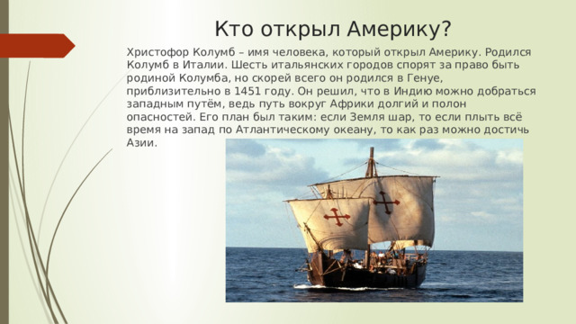 Кто открыл Америку? Христофор Колумб – имя человека, который открыл Америку. Родился Колумб в Италии. Шесть итальянских городов спорят за право быть родиной Колумба, но скорей всего он родился в Генуе, приблизительно в 1451 году. Он решил, что в Индию можно добраться западным путём, ведь путь вокруг Африки долгий и полон опасностей. Его план был таким: если Земля шар, то если плыть всё время на запад по Атлантическому океану, то как раз можно достичь Азии. 