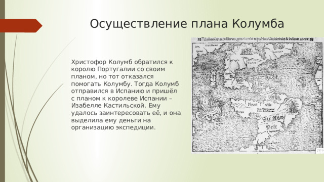 Осуществление плана Колумба Христофор Колумб обратился к королю Португалии со своим планом, но тот отказался помогать Колумбу. Тогда Колумб отправился в Испанию и пришёл с планом к королеве Испании – Изабелле Кастильской. Ему удалось заинтересовать её, и она выделила ему деньги на организацию экспедиции. 
